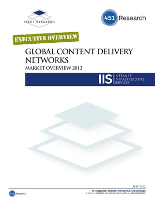 GLOBAL CONTENT DELIVERY
NETWORKS
MARKET OVERVIEW 2012


                                     IIS               INTERNET
                                                       INFRASTRUCTURE
                                                       SERVICES




                                                                            MAY 2012
                             451 RESEARCH: INTERNET INFRASTRUCTURE SERVICES
                       © 2012 451 RESEARCH, LLC AND/OR ITS AFFILIATES. ALL RIGHTS RESERVED.
 
