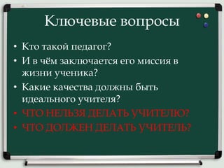 Ключевые вопросы
• Кто такой педагог?
• И в чём заключается его миссия в
жизни ученика?
• Какие качества должны быть
идеального учителя?
• ЧТО НЕЛЬЗЯ ДЕЛАТЬ УЧИТЕЛЮ?
• ЧТО ДОЛЖЕН ДЕЛАТЬ УЧИТЕЛЬ?
 