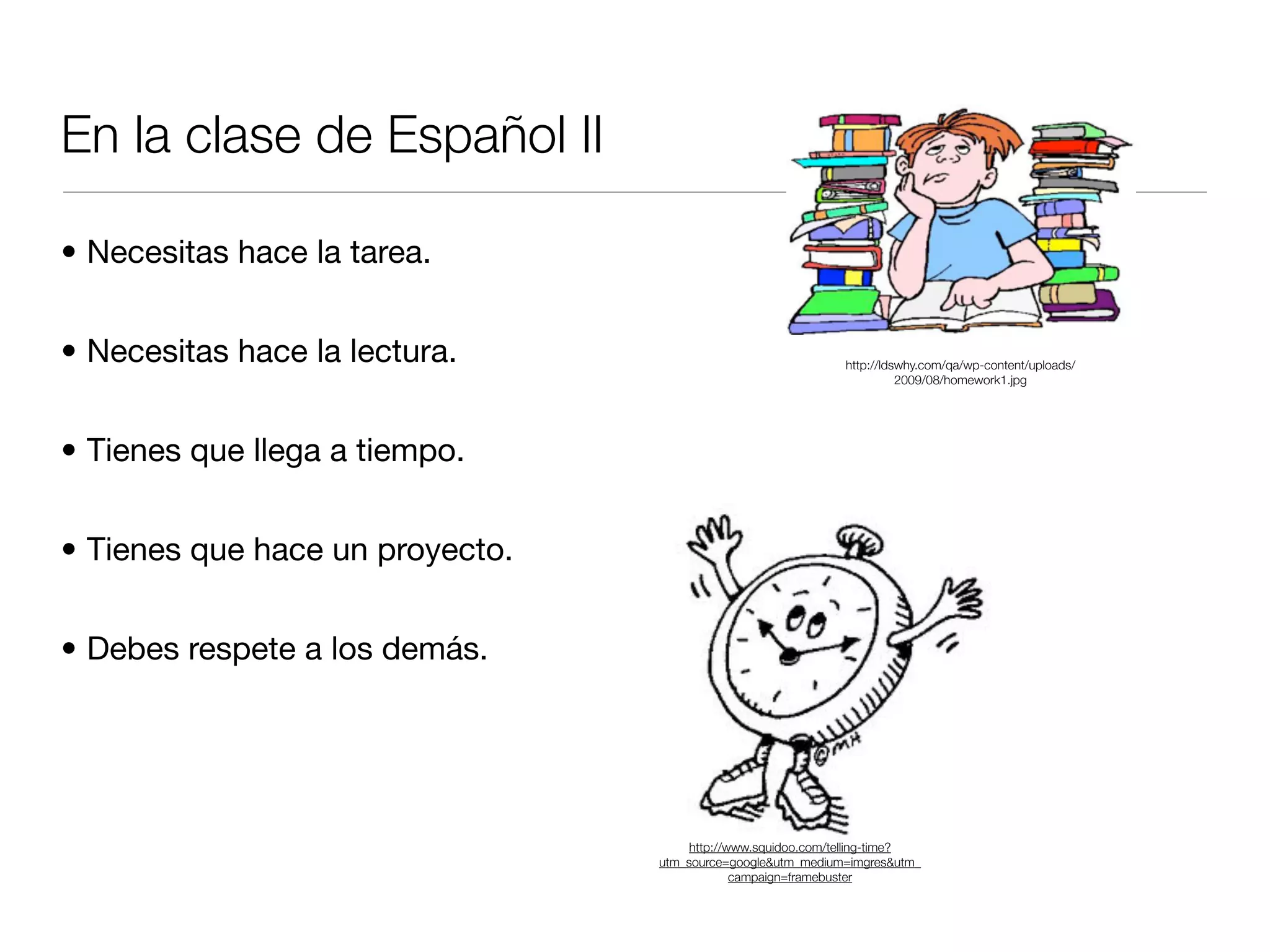 En la clase de Español II

• Necesitas hace la tarea.


• Necesitas hace la lectura.                                  http://ldswhy.com/qa/wp-content/uploads/
                                                                        2009/08/homework1.jpg




• Tienes que llega a tiempo.


• Tienes que hace un proyecto.


• Debes respete a los demás.




                                      http://www.squidoo.com/telling-time?
                                 utm_source=google&utm_medium=imgres&utm_
                                              campaign=framebuster
 