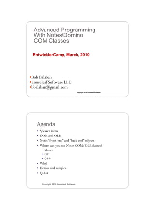 3/11/2010




  Advanced Programming
  With Notes/Domino
  COM Classes

 EntwicklerCamp, March, 2010




Bob Balaban
Looseleaf Software LLC
bbalaban@gmail.com
                                           Copyright 2010 Looseleaf Software




    Agenda
    • Speaker intro
    • COM and OLE
    • Notes “front-end” and “back-end” objects
    • Where can you use Notes COM/OLE classes?
       • Vb.net
       • C#
       • C++
    • Why?
    • Demos and samples
    • Q &A


       Copyright 2010 Looseleaf Software




                                                                                      1
 