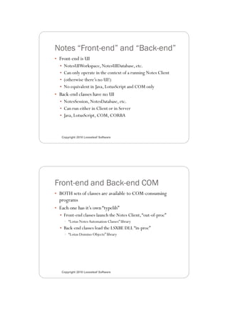 3/11/2010




Notes “Front-end” and “Back-end”
• Front-end is UI
  • NotesUIWorkspace, NotesUIDatabase, etc.
  • Can only operate in the context of a running Notes Client
  • (otherwise there’s no UI!)
  • No equivalent in Java, LotusScript and COM only
• Back-end classes have no UI
  • NotesSession, NotesDatabase, etc.
  • Can run either in Client or in Server
  • Java, LotusScript, COM, CORBA



   Copyright 2010 Looseleaf Software




Front-end and Back-end COM
• BOTH sets of classes are available to COM-consuming
  programs
• Each one has it’s own “typelib”
  • Front-end classes launch the Notes Client, “out-of-proc”
    • “Lotus Notes Automation Classes” library
  • Back-end classes load the LSXBE DLL “in-proc”
    • “Lotus Domino Objects” library




   Copyright 2010 Looseleaf Software




                                                                       4
 