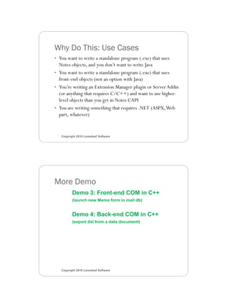 3/11/2010




Why Do This: Use Cases
• You want to write a standalone program (.exe) that uses
  Notes objects, and you don’t want to write Java
• You want to write a standalone program (.exe) that uses
  front-end objects (not an option with Java)
• You’re writing an Extension Manager plugin or Server Addin
  (or anything that requires C/C++) and want to use higher-
  level objects than you get in Notes CAPI
• You are writing something that requires .NET (ASPX, Web
  part, whatever)


   Copyright 2010 Looseleaf Software




More Demo
          Demo 3: Front-end COM in C++
          (launch new Memo form in mail db)


          Demo 4: Back-end COM in C++
          (export dxl from a data document)




   Copyright 2010 Looseleaf Software




                                                                      6
 