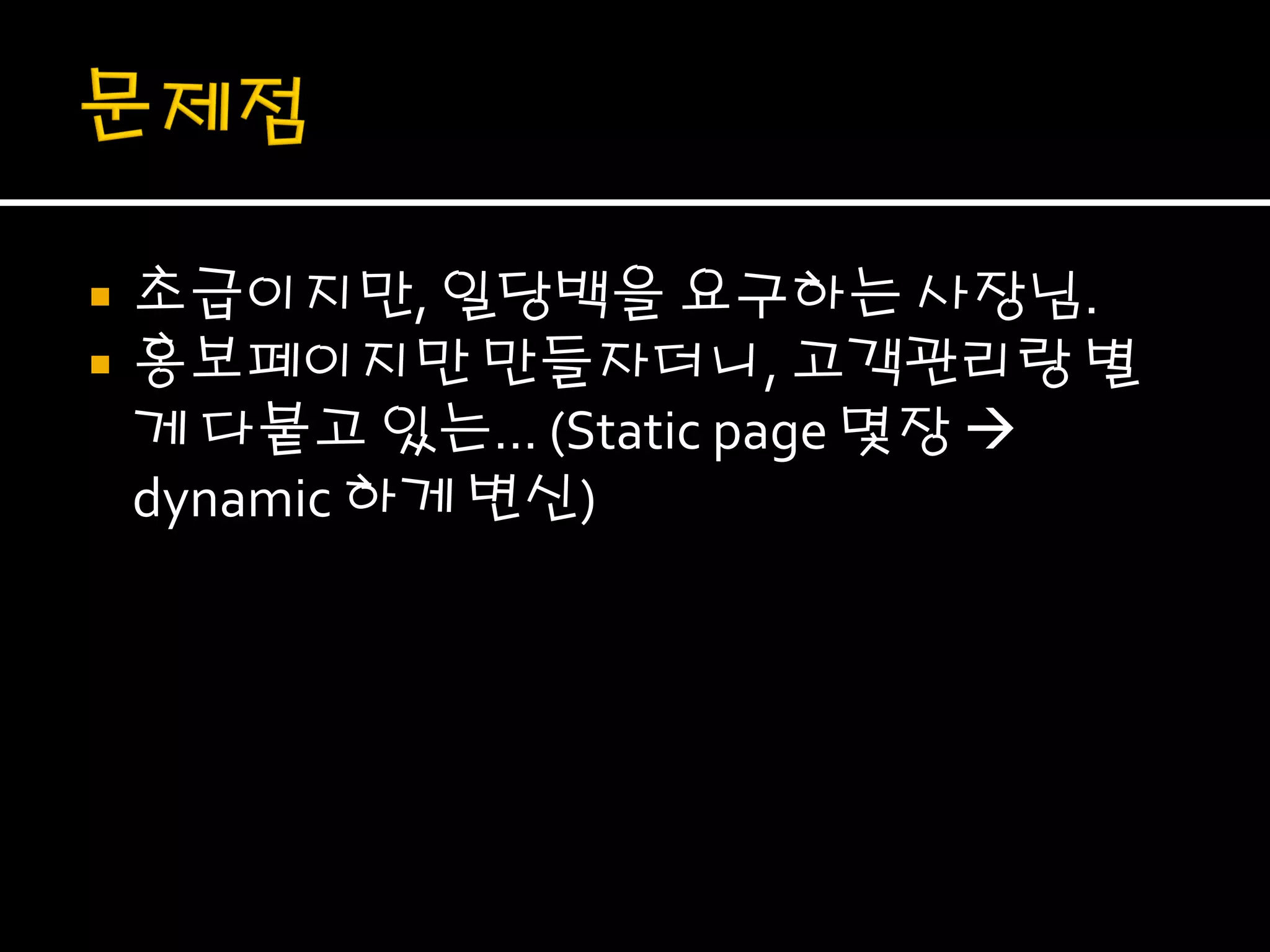    초급이지만, 일당백을 요구하는 사장님.
   홍보페이지만 만들자더니, 고객관리랑 별
    게 다붙고 있는… (Static page 몇장 
    dynamic 하게 변신)
 