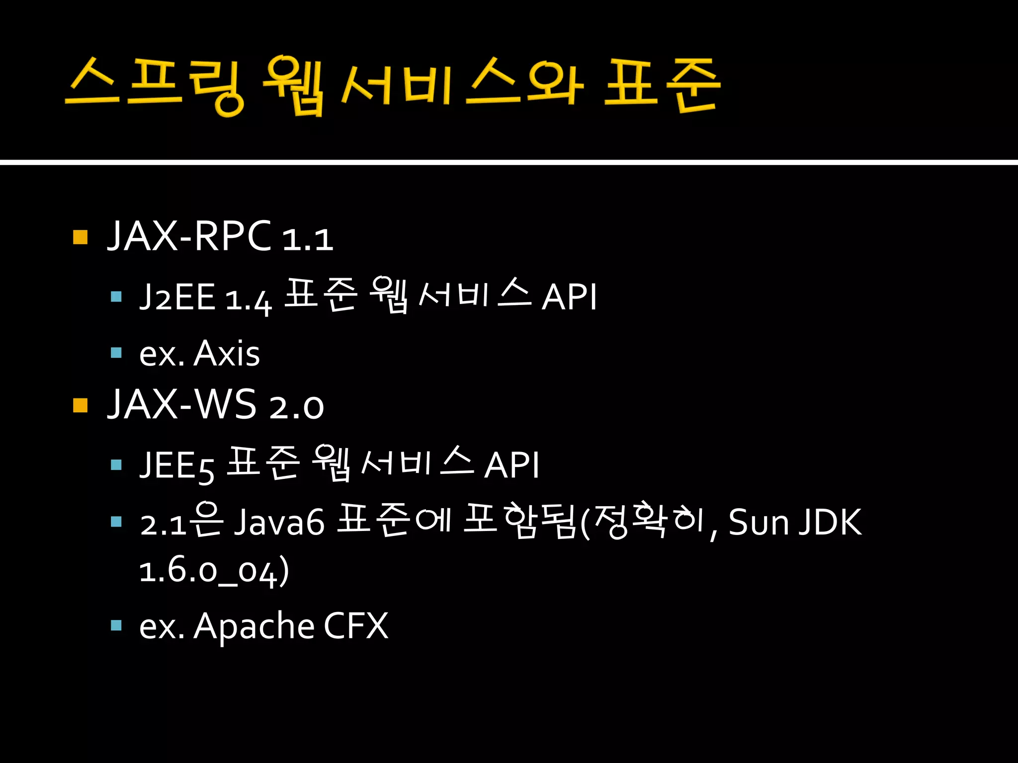    JAX-RPC 1.1
     J2EE 1.4 표준 웹 서비스 API
     ex. Axis
   JAX-WS 2.0
     JEE5 표준 웹 서비스 API
     2.1은 Java6 표준에 포함됨(정확히, Sun JDK
      1.6.0_04)
     ex. Apache CFX
 