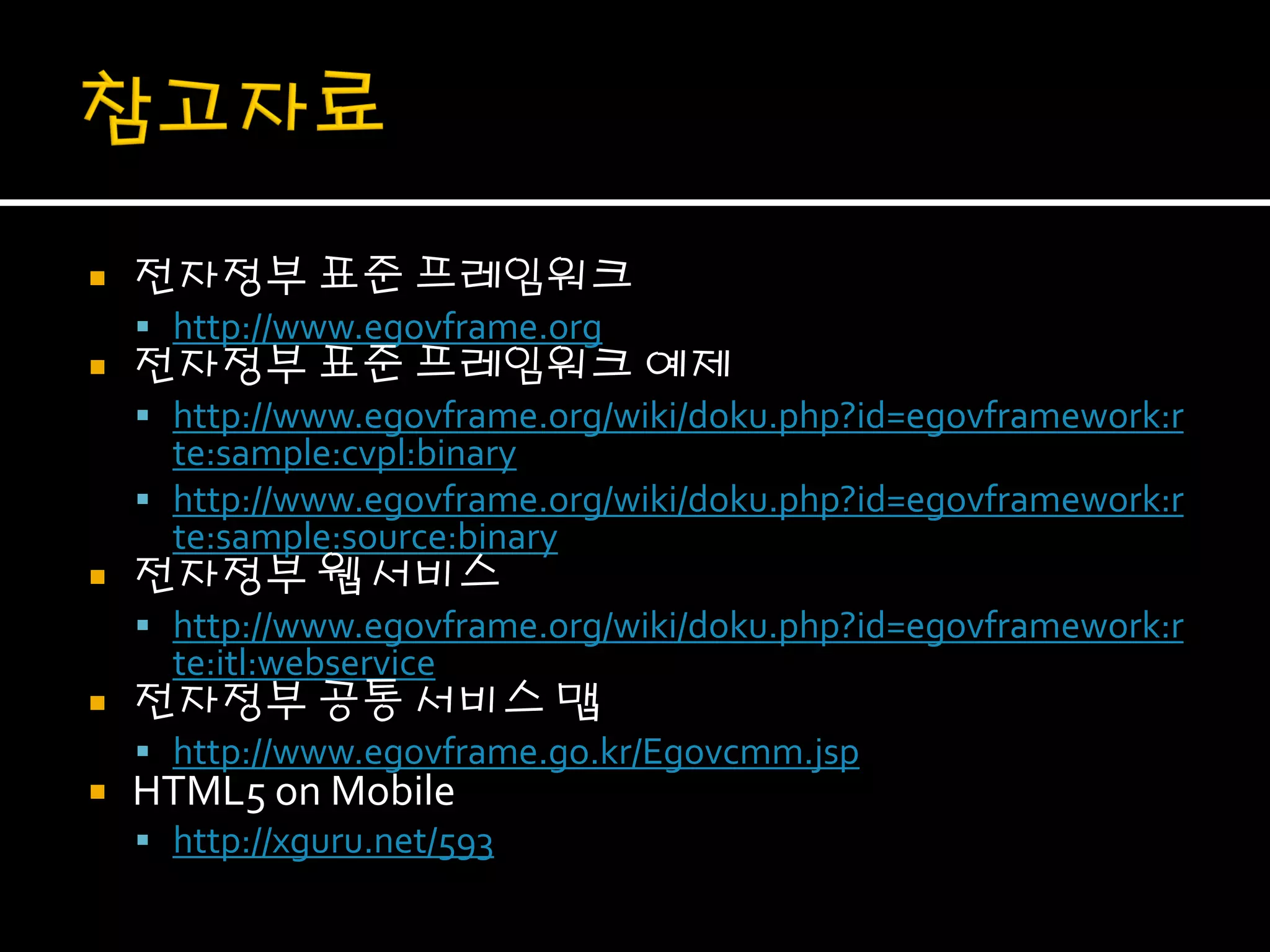    전자정부 표준 프레임워크
     http://www.egovframe.org
   전자정부 표준 프레임워크 예제
     http://www.egovframe.org/wiki/doku.php?id=egovframework:r
      te:sample:cvpl:binary
     http://www.egovframe.org/wiki/doku.php?id=egovframework:r
      te:sample:source:binary
   전자정부 웹 서비스
     http://www.egovframe.org/wiki/doku.php?id=egovframework:r
      te:itl:webservice
   전자정부 공통 서비스 맵
     http://www.egovframe.go.kr/Egovcmm.jsp
   HTML5 on Mobile
     http://xguru.net/593
 