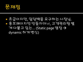    초급이지만, 일당백을 요구하는 사장님.
   홍보페이지만 만들자더니, 고객관리랑 별
    게 다붙고 있는… (Static page 몇장 
    dynamic 하게 변신)
 