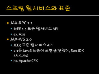    JAX-RPC 1.1
     J2EE 1.4 표준 웹 서비스 API
     ex. Axis
   JAX-WS 2.0
     JEE5 표준 웹 서비스 API
     2.1은 Java6 표준에 포함됨(정확히, Sun JDK
      1.6.0_04)
     ex. Apache CFX
 