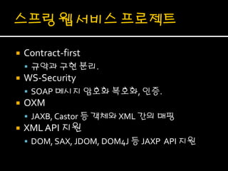    Contract-first
     규약과 구현 분리.
   WS-Security
     SOAP 메시지 암호화 복호화, 인증.
   OXM
     JAXB, Castor 등 객체와 XML 간의 매핑
   XML API 지원
     DOM, SAX, JDOM, DOM4J 등 JAXP API 지원
 