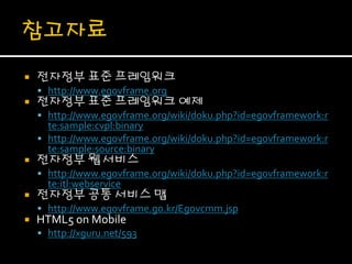    전자정부 표준 프레임워크
     http://www.egovframe.org
   전자정부 표준 프레임워크 예제
     http://www.egovframe.org/wiki/doku.php?id=egovframework:r
      te:sample:cvpl:binary
     http://www.egovframe.org/wiki/doku.php?id=egovframework:r
      te:sample:source:binary
   전자정부 웹 서비스
     http://www.egovframe.org/wiki/doku.php?id=egovframework:r
      te:itl:webservice
   전자정부 공통 서비스 맵
     http://www.egovframe.go.kr/Egovcmm.jsp
   HTML5 on Mobile
     http://xguru.net/593
 