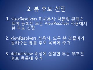 2. 뷰 후보 선정
1. viewResolvers 미사용시: 서블릿 콘텍스
   트에 등록된 모든 ViewResolver 사용해서
   뷰 후보 선정

2. viewResolvers 사용시: 모든 뷰 리졸버가
   돌려주는 뷰를 후보 목록에 추가

3. defaultView 속성에 설정한 뷰는 무조건
   후보 목록에 추가
 