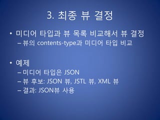 3. 최종 뷰 결정
• 미디어 타입과 뷰 목록 비교해서 뷰 결정
 – 뷰의 contents-type과 미디어 타입 비교


• 예제
 – 미디어 타입은 JSON
 – 뷰 후보: JSON 뷰, JSTL 뷰, XML 뷰
 – 결과: JSON뷰 사용
 