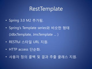 RestTemplate
• Spring 3.0 M2 추가됨.

• Spring’s Template series와 비슷한 형태
 (JdbcTemplate, JmsTemplate ... )

• RESTful 스타일 URL 지원.

• HTTP access 단순화.

• 사용자 정의 콜백 및 결과 추출 클래스 지원.
 