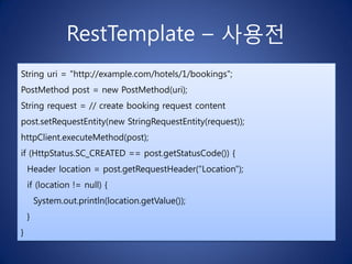 RestTemplate – 사용전
String uri = "http://example.com/hotels/1/bookings";
PostMethod post = new PostMethod(uri);
String request = // create booking request content
post.setRequestEntity(new StringRequestEntity(request));
httpClient.executeMethod(post);
if (HttpStatus.SC_CREATED == post.getStatusCode()) {
    Header location = post.getRequestHeader("Location");
    if (location != null) {
        System.out.println(location.getValue());
    }
}
 
