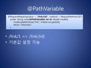 @PathVariable
 @RequestMapping(value = "/link/{id}", method = RequestMethod.GET)
  public String view(@PathVariable int id, Model model){
     model.addAttribute(”link", linkService.get(id));
     return ”link/view";
  }



• /link/1 => /link/{id}
• 기본값 설정 가능
 