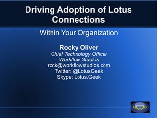 Driving Adoption of Lotus
      Connections
   Within Your Organization

         Rocky Oliver
      Chief Technology Officer
          Workflow Studios
     rock@workflowstudios.com
        Twitter: @LotusGeek
         Skype: Lotus.Geek
 
