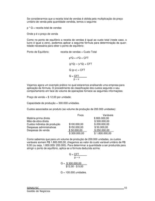 Se considerarmos que a receita total de vendas é obtida pela multiplicação do preço
unitário de venda pela quantidade vendida, temos o seguinte:
p * Q = receita total de vendas
Onde p é o preço de venda
Como no ponto de equilíbrio a receita de vendas é igual ao custo total (neste caso, o
lucro é igual a zero), podemos aplicar a seguinte fórmula para determinação da quan-
tidade necessária para obter o ponto de equilíbrio:
Ponto de Equilíbrio: receita de vendas = Custo Total
p*Q = v*Q + CFT
(p*Q) – (v*Q) = CFT
Q (p-v) = CFT
Q = CFT
p – v
Vejamos agora um exemplo prático no qual estaremos analisando uma empresa para
aplicação da fórmula. O procedimento de classificação dos custos segundo o seu
comportamento em face do volume de operações fornece as seguintes informações:
Preço de venda = $ 12,00 por unidade;
Capacidade de produção = 300.000 unidades.
Custos associados ao produto (ao volume de produção de 200.000 unidades):
Fixos Variáveis
Matéria-prima direta $ 800.000,00
Mão-de-obra direta $ 500.000,00
Custos indiretos de produção $100.000,00 $ 200.000,00
Despesas administrativas $150.000,00 $ 50.000,00
Despesas de venda $ 50.000,00 $ 250.000,00
$ 300.000,00 $ 1.800.000,00
Como sabemos que para um volume de produção de 200.000 unidades, os custos
variáveis somam R$ 1.800.000,00, chegamos ao valor do custo variável unitário de R$
9,00 (ou seja, 1.800.000/ 200.000). Para determinar a quantidade a ser produzida para
atingir o ponto de equilíbrio, aplica-se a fórmula deduzida acima:
Q = CFT
p – v
Q = $ 300.000,00
$12,00 - $ 9,00
Q = 100.000 unidades.
10
 
