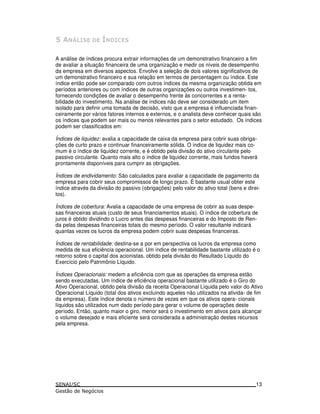 A análise de índices procura extrair informações de um demonstrativo financeiro a fim
de avaliar a situação financeira de uma organização e medir os níveis de desempenho
da empresa em diversos aspectos. Envolve a seleção de dois valores significativos de
um demonstrativo financeiro e sua relação em termos de percentagem ou índice. Este
índice então pode ser comparado com outros índices da mesma organização obtida em
períodos anteriores ou com índices de outras organizações ou outros investimen- tos,
fornecendo condições de avaliar o desempenho frente às concorrentes e a renta-
bilidade do investimento. Na análise de índices não deve ser considerado um item
isolado para definir uma tomada de decisão, visto que a empresa é influenciada finan-
ceiramente por vários fatores internos e externos, e o analista deve conhecer quais são
os índices que podem ser mais ou menos relevantes para o setor estudado. Os índices
podem ser classificados em:
Índices de liquidez: avalia a capacidade de caixa da empresa para cobrir suas obriga-
ções de curto prazo e continuar financeiramente sólida. O índice de liquidez mais co-
mum é o índice de liquidez corrente, e é obtido pela divisão do ativo circulante pelo
passivo circulante. Quanto mais alto o índice de liquidez corrente, mais fundos haverá
prontamente disponíveis para cumprir as obrigações.
Índices de endividamento: São calculados para avaliar a capacidade de pagamento da
empresa para cobrir seus compromissos de longo prazo. É bastante usual obter este
índice através da divisão do passivo (obrigações) pelo valor do ativo total (bens e direi-
tos).
Índices de cobertura: Avalia a capacidade de uma empresa de cobrir as suas despe-
sas financeiras atuais (custo de seus financiamentos atuais). O índice de cobertura de
juros é obtido dividindo o Lucro antes das despesas financeiras e do Imposto de Ren-
da pelas despesas financeiras totais do mesmo período. O valor resultante indicará
quantas vezes os lucros da empresa podem cobrir suas despesas financeiras.
Índices de rentabilidade: destina-se a por em perspectiva os lucros da empresa como
medida de sua eficiência operacional. Um índice de rentabilidade bastante utilizado é o
retorno sobre o capital dos acionistas, obtido pela divisão do Resultado Líquido do
Exercício pelo Patrimônio Líquido.
Índices Operacionais: medem a eficiência com que as operações da empresa estão
sendo executadas. Um índice de eficiência operacional bastante utilizado é o Giro do
Ativo Operacional, obtido pela divisão da receita Operacional Líquida pelo valor do Ativo
Operacional Líquido (total dos ativos excluindo aqueles não utilizados na ativida- de fim
da empresa). Este índice denota o número de vezes em que os ativos opera- cionais
líquidos são utilizados num dado período para gerar o volume de operações deste
período. Então, quanto maior o giro, menor será o investimento em ativos para alcançar
o volume desejado e mais eficiente será considerada a administração destes recursos
pela empresa.
13
 