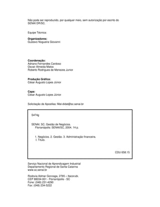 Não pode ser reproduzido, por qualquer meio, sem autorização por escrito do
SENAI DR/SC.
Equipe Técnica:
Organizadores:
Gustavo Nogueira Giovanni
Coordenação:
Adriano Fernandes Cardoso
Osvair Almeida Matos
Roberto Rodrigues de Menezes Junior
Produção Gráfica:
César Augusto Lopes Júnior
Capa:
César Augusto Lopes Júnior
Solicitação de Apostilas: Mat-didat@sc.senai.br
S474g
SENAI. SC. Gestão de Negócios.
Florianópolis: SENAI/SC, 2004. 14 p.
1. Negócios. 2. Gestão. 3. Administração financeira.
I. Título.
CDU 658.15
Serviço Nacional de Aprendizagem Industrial
Departamento Regional de Santa Catarina
www.sc.senai.br
Rodovia Admar Gonzaga, 2765 – Itacorubi.
CEP 88034-001 - Florianópolis - SC
Fone: (048) 231-4290
Fax: (048) 234-5222
 