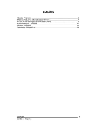 SUMÁRIO
1 Gestão Financeira ....................................................................................................... 6
2 Fatores Redutores e Geradores de Dinheiro............................................................... 7
3 Gasto, Custo e Despesa e Ponto de Equilíbrio ........................................................... 9
4 Demonstrativos Contábeis......................................................................................... 11
5 Análise de Índices...................................................................................................... 13
Referências Bibliográficas ............................................................................................ 14
5
 