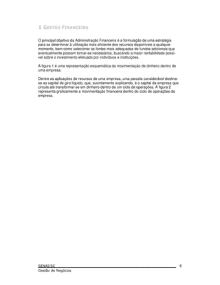 O principal objetivo da Administração Financeira é a formulação de uma estratégia
para se determinar à utilização mais eficiente dos recursos disponíveis a qualquer
momento, bem como selecionar as fontes mais adequadas de fundos adicionais que
eventualmente possam tornar-se necessários, buscando a maior rentabilidade possí-
vel sobre o investimento efetuado por indivíduos e instituições.
A figura 1 é uma representação esquemática da movimentação de dinheiro dentro de
uma empresa.
Dentre as aplicações de recursos de uma empresa, uma parcela considerável destina-
se ao capital de giro líquido, que, sucintamente explicando, é o capital da empresa que
circula até transformar-se em dinheiro dentro de um ciclo de operações. A figura 2
representa graficamente a movimentação financeira dentro do ciclo de operações da
empresa.
6
 