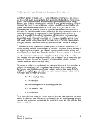 Quando um gasto é atribuído a um ou vários produtos de uma empresa, este passa a
ser denominado custo. Custo, portanto, é um gasto atribuído à produção. Por exemplo,
quando uma empresa fabricante de carrinhos de supermercado adquire um estoque
de rodas, este gasto vai ser considerado um custo de produção na hora da apuração de
resultados. Os custos podem ser variáveis ou fixos. Eles são considerados variá- veis
quando o seu valor varia diretamente de acordo com a produção obtida. O custo
variável é aquele que se altera em relação direta com as modificações no volume de
atividades. No exemplo anterior, o caso do fabricante de carrinhos de supermercado, as
rodas são consideradas como custos variáveis, pois serão utilizadas conforme o
volume de produção. Se considerarmos que esta fábrica funcione num galpão aluga-
do, o aluguel da fábrica será considerado um custo fixo, pois independente do volume
de produção obtido, o valor do aluguel será fixo. O custo fixo pode ser definido como
todo aquele item de custo que não varia, em valor total, com o volume de atividade ou
operação. Portanto, o seu valor unitário é que varia conforme o volume de operação.
O gasto é considerado uma despesa quando este não é associado diretamente a um
produto que será oferecido pela empresa. Por exemplo, a realização de uma cobrança é
um gasto ocorrido na empresa e que não está associado diretamente ao produto final
oferecido ao cliente (desde que não estejamos falando de uma empresa de co- brança).
Uma das técnicas mais úteis e facilmente aplicáveis da qualidade do desempenho de
uma empresa, bem como do planejamento de suas atividades, é a que conhecemos por
análise do ponto de equilíbrio das operações, ou simplesmente ponto de equilíbrio
(também conhecido como break-even point).
Para aplicar a análise do ponto de equilíbrio, exige-se a identificação dos custos fixos e
variáveis nos quais incorrerá a empresa para a produção de determinado produto.
Conhecendo o significado de custos fixos e variáveis, podemos dizer que o Custo To-
tal (CT) de produção é igual à somatória dos custos fixos com o custo variável unitário
multiplicado pela quantidade produzida:
CT = CFT + (v *Q), onde;
CT = Custo Total;
Q = volume de operação ou quantidade produzida;
CFT = Custo Fixo Total;
v = custo variável.
Ponto de equilíbrio de operações de uma empresa é aquele nível ou volume de produ-
ção (ou atividade, em caso de empresa não industrial), em que o resultado operacional é
nulo, ou seja, as receitas operacionais são exatamente iguais ao valor total das des-
pesas operacionais.
9
 