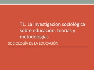 T1. La investigación sociológica
sobre educación: teorías y
metodologías
SOCIOLOGÍA DE LA EDUCACIÓN
 