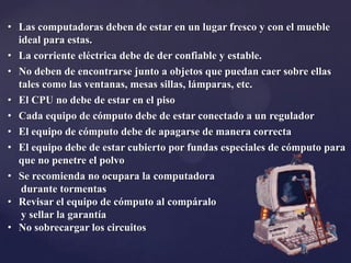 • Las computadoras deben de estar en un lugar fresco y con el mueble
ideal para estas.
• La corriente eléctrica debe de der confiable y estable.
• No deben de encontrarse junto a objetos que puedan caer sobre ellas
tales como las ventanas, mesas sillas, lámparas, etc.
• El CPU no debe de estar en el piso
• Cada equipo de cómputo debe de estar conectado a un regulador
• El equipo de cómputo debe de apagarse de manera correcta
• El equipo debe de estar cubierto por fundas especiales de cómputo para
que no penetre el polvo
• Se recomienda no ocupara la computadora
durante tormentas
• Revisar el equipo de cómputo al compáralo
y sellar la garantía
• No sobrecargar los circuitos
 