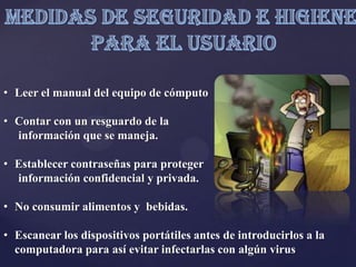 • Leer el manual del equipo de cómputo
• Contar con un resguardo de la
información que se maneja.
• Establecer contraseñas para proteger
información confidencial y privada.
• No consumir alimentos y bebidas.
• Escanear los dispositivos portátiles antes de introducirlos a la
computadora para así evitar infectarlas con algún virus
 