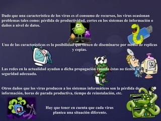 Dado que una característica de los virus es el consumo de recursos, los virus ocasionan
problemas tales como: pérdida de productividad, cortes en los sistemas de información o
daños a nivel de datos.
Una de las características es la posibilidad que tienen de diseminarse por medio de replicas
y copias.
Las redes en la actualidad ayudan a dicha propagación cuando éstas no tienen la
seguridad adecuada.
Otros daños que los virus producen a los sistemas informáticos son la pérdida de
información, horas de parada productiva, tiempo de reinstalación, etc.
Hay que tener en cuenta que cada virus
plantea una situación diferente.
 