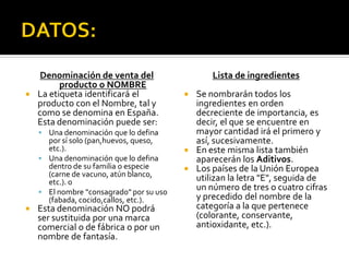 Denominación de venta del
producto o NOMBRE
 La etiqueta identificará el
producto con el Nombre, tal y
como se denomina en España.
Esta denominación puede ser:
 Una denominación que lo defina
por sí solo (pan,huevos, queso,
etc.).
 Una denominación que lo defina
dentro de su familia o especie
(carne de vacuno, atún blanco,
etc.). o
 El nombre "consagrado" por su uso
(fabada, cocido,callos, etc.).
 Esta denominación NO podrá
ser sustituida por una marca
comercial o de fábrica o por un
nombre de fantasía.
Lista de ingredientes
 Se nombrarán todos los
ingredientes en orden
decreciente de importancia, es
decir, el que se encuentre en
mayor cantidad irá el primero y
así, sucesivamente.
 En este misma lista también
aparecerán los Aditivos.
 Los países de la Unión Europea
utilizan la letra "E", seguida de
un número de tres o cuatro cifras
y precedido del nombre de la
categoría a la que pertenece
(colorante, conservante,
antioxidante, etc.).
 