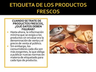 CUANDO SETRATE DE
PRODUCTOS FRESCOS,
¿QUÉ DATOS DEBEN
FIGURAR?
 Hasta ahora, la información
mínima que se exigía a los
productos sin envasar era la
denominación de venta y el
precio de venta al público.
 Sin embargo, los
consumidores cada día son
más exigentes, lo que obliga
a publicar nuevas normas en
materia de etiquetado para
cada tipo de producto.
 