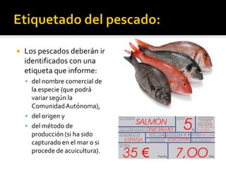  Los pescados deberán ir
identificados con una
etiqueta que informe:
 del nombre comercial de
la especie (que podrá
variar según la
ComunidadAutónoma),
 del origen y
 del método de
producción (si ha sido
capturado en el mar o si
procede de acuicultura).
 