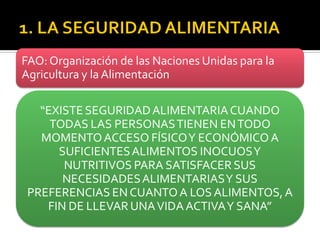 FAO: Organización de las Naciones Unidas para la
Agricultura y laAlimentación
“EXISTESEGURIDADALIMENTARIACUANDO
TODAS LAS PERSONASTIENEN ENTODO
MOMENTOACCESO FÍSICOY ECONÓMICO A
SUFICIENTESALIMENTOS INOCUOSY
NUTRITIVOS PARA SATISFACER SUS
NECESIDADESALIMENTARIASY SUS
PREFERENCIAS ENCUANTOA LOS ALIMENTOS,A
FIN DE LLEVAR UNAVIDAACTIVAY SANA”
 