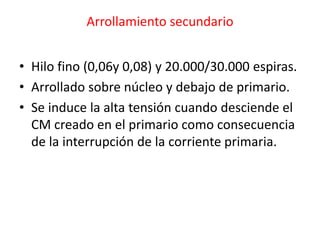Arrollamiento secundario
• Hilo fino (0,06y 0,08) y 20.000/30.000 espiras.
• Arrollado sobre núcleo y debajo de primario.
• Se induce la alta tensión cuando desciende el
CM creado en el primario como consecuencia
de la interrupción de la corriente primaria.
 