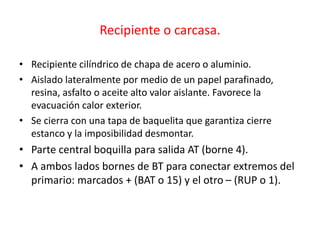 Recipiente o carcasa.
• Recipiente cilíndrico de chapa de acero o aluminio.
• Aislado lateralmente por medio de un papel parafinado,
resina, asfalto o aceite alto valor aislante. Favorece la
evacuación calor exterior.
• Se cierra con una tapa de baquelita que garantiza cierre
estanco y la imposibilidad desmontar.
• Parte central boquilla para salida AT (borne 4).
• A ambos lados bornes de BT para conectar extremos del
primario: marcados + (BAT o 15) y el otro – (RUP o 1).
 