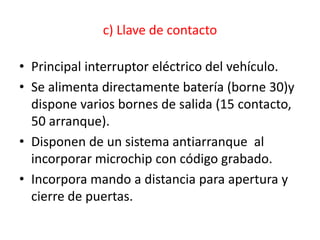 c) Llave de contacto
• Principal interruptor eléctrico del vehículo.
• Se alimenta directamente batería (borne 30)y
dispone varios bornes de salida (15 contacto,
50 arranque).
• Disponen de un sistema antiarranque al
incorporar microchip con código grabado.
• Incorpora mando a distancia para apertura y
cierre de puertas.
 