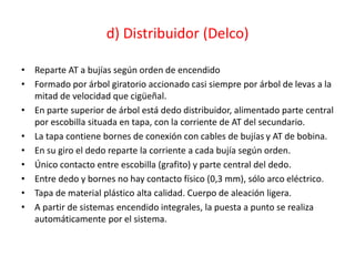 d) Distribuidor (Delco)
• Reparte AT a bujías según orden de encendido
• Formado por árbol giratorio accionado casi siempre por árbol de levas a la
mitad de velocidad que cigüeñal.
• En parte superior de árbol está dedo distribuidor, alimentado parte central
por escobilla situada en tapa, con la corriente de AT del secundario.
• La tapa contiene bornes de conexión con cables de bujías y AT de bobina.
• En su giro el dedo reparte la corriente a cada bujía según orden.
• Único contacto entre escobilla (grafito) y parte central del dedo.
• Entre dedo y bornes no hay contacto físico (0,3 mm), sólo arco eléctrico.
• Tapa de material plástico alta calidad. Cuerpo de aleación ligera.
• A partir de sistemas encendido integrales, la puesta a punto se realiza
automáticamente por el sistema.
 