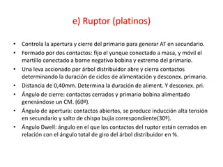 e) Ruptor (platinos)
• Controla la apertura y cierre del primario para generar AT en secundario.
• Formado por dos contactos: fijo el yunque conectado a masa, y móvil el
martillo conectado a borne negativo bobina y extremo del primario.
• Una leva accionado por árbol distribuidor abre y cierra contactos
determinando la duración de ciclos de alimentación y desconex. primario.
• Distancia de 0,40mm. Determina la duración de aliment. Y desconex. pri.
• Ángulo de cierre: contactos cerrados y primario bobina alimentado
generándose un CM. (60º).
• Ángulo de apertura: contactos abiertos, se produce inducción alta tensión
en secundario y salto de chispa bujía correspondiente(30º).
• Ángulo Dwell: ángulo en el que los contactos del ruptor están cerrados en
relación con el ángulo total de giro del árbol distribuidor en %.
 
