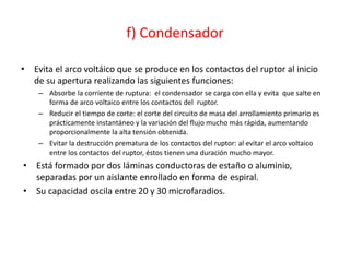 f) Condensador
• Evita el arco voltáico que se produce en los contactos del ruptor al inicio
de su apertura realizando las siguientes funciones:
– Absorbe la corriente de ruptura: el condensador se carga con ella y evita que salte en
forma de arco voltaico entre los contactos del ruptor.
– Reducir el tiempo de corte: el corte del circuito de masa del arrollamiento primario es
prácticamente instantáneo y la variación del flujo mucho más rápida, aumentando
proporcionalmente la alta tensión obtenida.
– Evitar la destrucción prematura de los contactos del ruptor: al evitar el arco voltaico
entre los contactos del ruptor, éstos tienen una duración mucho mayor.
• Está formado por dos láminas conductoras de estaño o aluminio,
separadas por un aislante enrollado en forma de espiral.
• Su capacidad oscila entre 20 y 30 microfaradios.
 