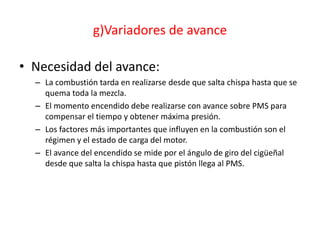 g)Variadores de avance
• Necesidad del avance:
– La combustión tarda en realizarse desde que salta chispa hasta que se
quema toda la mezcla.
– El momento encendido debe realizarse con avance sobre PMS para
compensar el tiempo y obtener máxima presión.
– Los factores más importantes que influyen en la combustión son el
régimen y el estado de carga del motor.
– El avance del encendido se mide por el ángulo de giro del cigüeñal
desde que salta la chispa hasta que pistón llega al PMS.
 