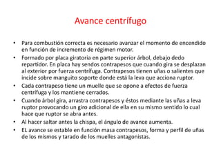 Avance centrífugo
• Para combustión correcta es necesario avanzar el momento de encendido
en función de incremento de régimen motor.
• Formado por placa giratoria en parte superior árbol, debajo dedo
repartidor. En placa hay sendos contrapesos que cuando gira se desplazan
al exterior por fuerza centrífuga. Contrapesos tienen uñas o salientes que
incide sobre manguito soporte donde está la leva que acciona ruptor.
• Cada contrapeso tiene un muelle que se opone a efectos de fuerza
centrífuga y los mantiene cerrados.
• Cuando árbol gira, arrastra contrapesos y éstos mediante las uñas a leva
ruptor provocando un giro adicional de ella en su mismo sentido lo cual
hace que ruptor se abra antes.
• Al hacer saltar antes la chispa, el ángulo de avance aumenta.
• EL avance se estable en función masa contrapesos, forma y perfil de uñas
de los mismos y tarado de los muelles antagonistas.
 