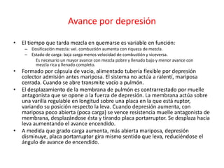 Avance por depresión
• El tiempo que tarda mezcla en quemarse es variable en función:
– Dosificación mezcla: vel. combustión aumenta con riqueza de mezcla.
– Estado de carga: baja carga menos velocidad de combustión y viceversa.
Es necesario un mayor avance con mezcla pobre y llenado bajo y menor avance con
mezcla rica y llenado completo.
• Formado por cápsula de vacío, alimentado tubería flexible por depresión
colector admisión antes mariposa. El sistema no actúa a ralentí, mariposa
cerrada. Cuando se abre transmite vacío a pulmón.
• El desplazamiento de la membrana de pulmón es contrarrestado por muelle
antagonista que se opone a la fuerza de depresión. La membrana actúa sobre
una varilla regulable en longitud sobre una placa en la que está ruptor,
variando su posición respecto la leva. Cuando depresión aumenta, con
mariposa poco abierta (poca carga) se vence resistencia muelle antagonista de
membrana, desplazándose ésta y tirando placa portarruptor. Se desplaza hacia
leva aumentando el avance encendido.
• A medida que grado carga aumenta, más abierta mariposa, depresión
disminuye, placa portarruptor gira mismo sentido que leva, reduciéndose el
ángulo de avance de encendido.
 
