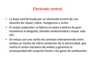 Electrodo central
• La bujía está formada por un electrodo central de una
aleación de níquel, cobre, manganeso y sicilio.
• En bujías especiales se fabrica en plata o platino de gran
resistencia al desgaste, elevada conductividad y mayor vida
útil.
• Se enlaza con una varilla de conexión interponiendo entre
ambos un núcleo de vidrio conductor de la electricidad, que
realiza la unión mecánica de ambos y garantiza la
entanqueidad del conjunto frente a los gases de combustión.
 