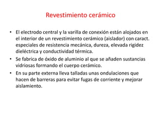 Revestimiento cerámico
• El electrodo central y la varilla de conexión están alojados en
el interior de un revestimiento cerámico (aislador) con caract.
especiales de resistencia mecánica, dureza, elevada rigidez
dieléctrica y conductividad térmica.
• Se fabrica de óxido de aluminio al que se añaden sustancias
vidriosas formando el cuerpo cerámico.
• En su parte externa lleva talladas unas ondulaciones que
hacen de barreras para evitar fugas de corriente y mejorar
aislamiento.
 