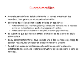 Cuerpo metálico
• Cubre la parte inferior del aislador entre las que se introducen dos
arandelas para garantizar estanqueidad de unión.
• El cuerpo de sección cilíndrica está dividido en dos partes:
– Parte inferior roscada para montaje de bujía sobre culata. Dentro se aloja el electrodo
central con el pie del aislador quedando un espacio entre ambos.
– Parte superior lleva talladas caras de hexágono para montaje y desmontaje.
• La superficie que queda entre ambos diámetros es de asiento de bujía
sobre culata.
• En su parte frontal inferior lleva soldado uno o dos electrodos de masa de
sección rectangular, fabricado en aleación de níquel y cromo.
• Su extremo queda enfrentado con el positivo a una cierta distancia
establecida de antemano (distancia disruptiva) que debe cubrir el salto de
la chispa.
 