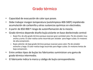 Grado térmico
• Capacidad de evacuación de calor que posee.
• Debe trabajar margen temperatura (autolimpieza 400-500º) impidiendo
acumulación de carbonilla y otras sustancias químicas en electrodos.
• A partir de 850-900 º riesgo de autoinflamación de la mezcla.
• Grado térmico depende diseño bujía:aislante en base deelectrodo central:
– Bujía fría: de alto grado térmico porque evacúan gran cantidad calor. Pie de aislador muy
ancho y corto. El calor realiza corto recorrido por aislador para llegar culata. En motores
de alta compresión.
– Bujía caliente: de bajo grado térmico porque evacúan poco calor. Pie de aislador
estrecho y largo. El calor realiza largo recorrido para llegar culata. En motores lentos de
baja compresión.
• Entre ambos tipos de bujías los fabricantes suministran una gama de
grado térmico intermedio.
• El fabricante indica la marca y código de bujía correspondiente.
 