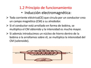 1.2 Principio de funcionamiento
• Inducción electromagnética:
 Toda corriente eléctrica(CE) que circula por un conductor crea
un campo magnético (CM) a su alrededor.
 Si el conductor está arrollado en forma de bobina, se
multiplica el CM obtenido y la intensidad es mucho mayor.
 Si además introducimos un núcleo de hierro dentro de la
bobina o la arrollamos sobre él, se multiplica la intensidad del
CM (solenoide).
 