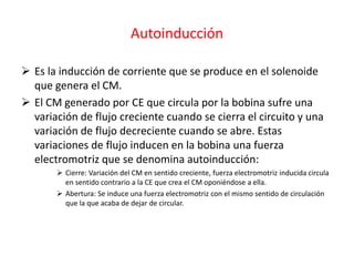 Autoinducción
 Es la inducción de corriente que se produce en el solenoide
que genera el CM.
 El CM generado por CE que circula por la bobina sufre una
variación de flujo creciente cuando se cierra el circuito y una
variación de flujo decreciente cuando se abre. Estas
variaciones de flujo inducen en la bobina una fuerza
electromotriz que se denomina autoinducción:
 Cierre: Variación del CM en sentido creciente, fuerza electromotriz inducida circula
en sentido contrario a la CE que crea el CM oponiéndose a ella.
 Abertura: Se induce una fuerza electromotriz con el mismo sentido de circulación
que la que acaba de dejar de circular.
 