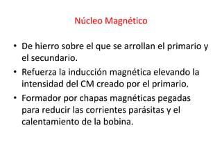 Núcleo Magnético
• De hierro sobre el que se arrollan el primario y
el secundario.
• Refuerza la inducción magnética elevando la
intensidad del CM creado por el primario.
• Formador por chapas magnéticas pegadas
para reducir las corrientes parásitas y el
calentamiento de la bobina.
 