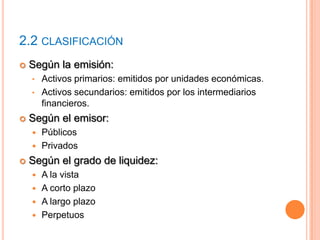 2.2 CLASIFICACIÓN
 Según la emisión:
• Activos primarios: emitidos por unidades económicas.
• Activos secundarios: emitidos por los intermediarios
financieros.
 Según el emisor:
 Públicos
 Privados
 Según el grado de liquidez:
 A la vista
 A corto plazo
 A largo plazo
 Perpetuos
 